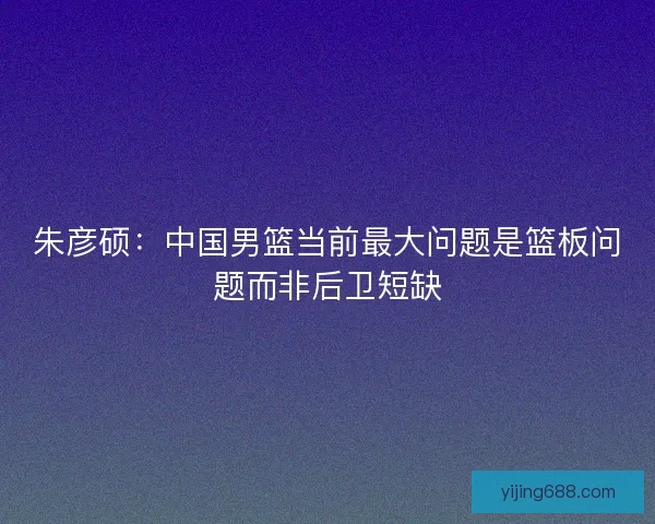 朱彦硕：中国男篮当前最大问题是篮板问题而非后卫短缺