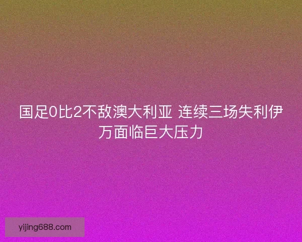 国足0比2不敌澳大利亚 连续三场失利伊万面临巨大压力