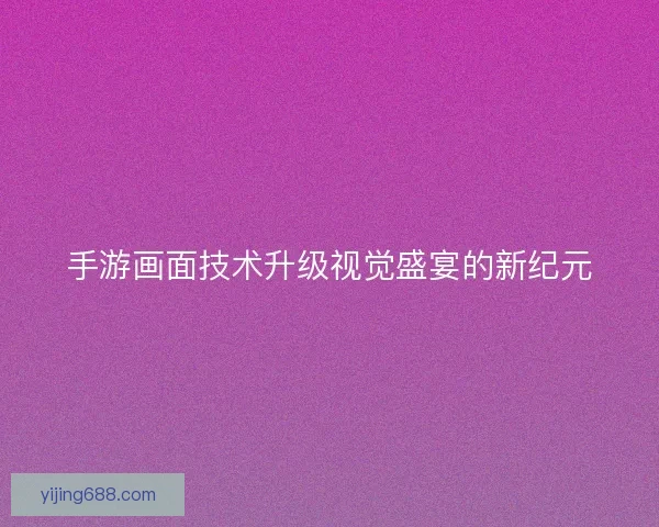 手游画面技术升级视觉盛宴的新纪元