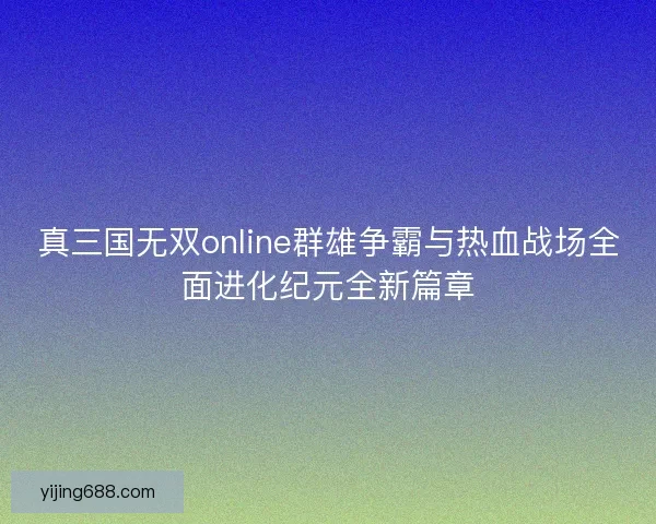 真三国无双online群雄争霸与热血战场全面进化纪元全新篇章