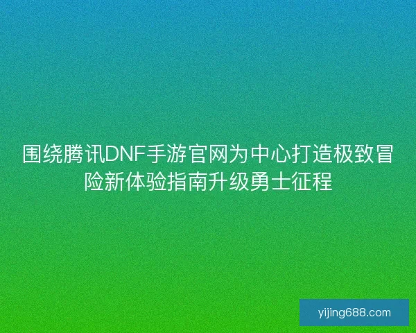 围绕腾讯DNF手游官网为中心打造极致冒险新体验指南升级勇士征程