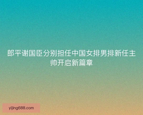 郎平谢国臣分别担任中国女排男排新任主帅开启新篇章
