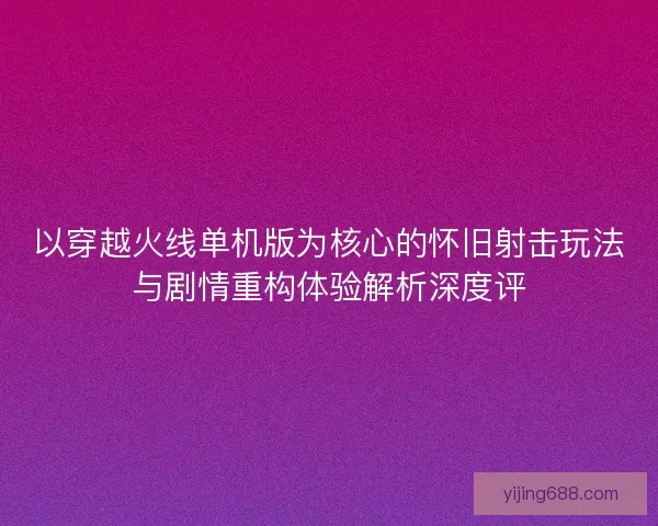 以穿越火线单机版为核心的怀旧射击玩法与剧情重构体验解析深度评