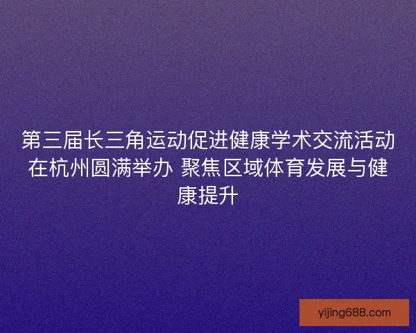 第三届长三角运动促进健康学术交流活动在杭州圆满举办 聚焦区域体育发展与健康提升