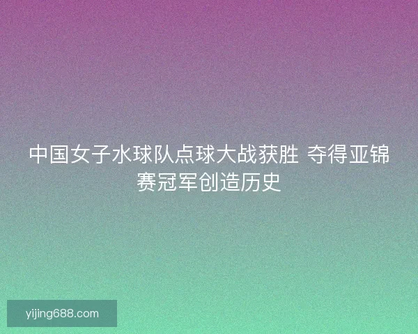 中国女子水球队点球大战获胜 夺得亚锦赛冠军创造历史 中国女子水球队点球大战获胜 夺得亚锦赛冠军创造历史