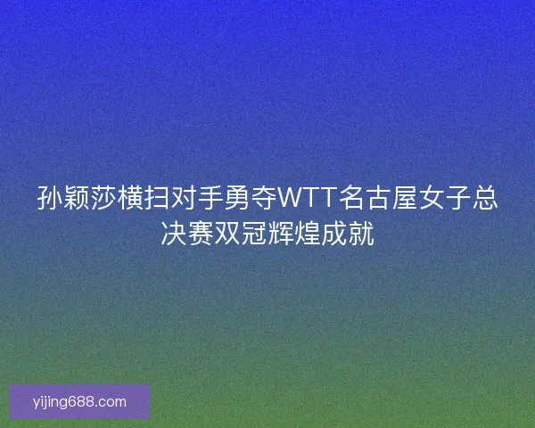 孙颖莎横扫对手勇夺WTT名古屋女子总决赛双冠辉煌成就 孙颖莎横扫对手勇夺WTT名古屋女子总决赛双冠辉煌成就