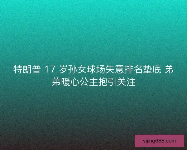 特朗普 17 岁孙女球场失意排名垫底 弟弟暖心公主抱引关注