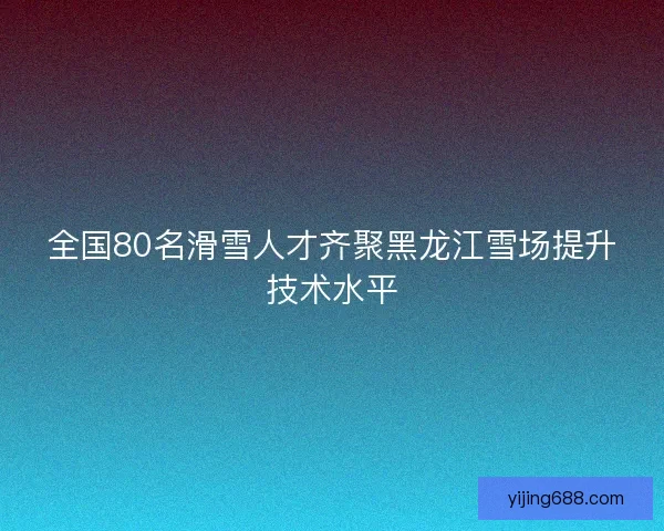 全国80名滑雪人才齐聚黑龙江雪场提升技术水平