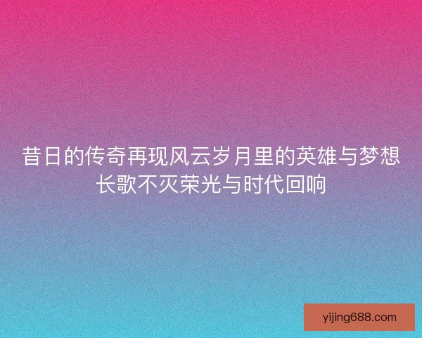 昔日的传奇再现风云岁月里的英雄与梦想长歌不灭荣光与时代回响 昔日的传奇再现风云岁月里的英雄与梦想长歌不灭荣光与时代回响