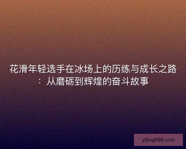 花滑年轻选手在冰场上的历练与成长之路:从磨砺到辉煌的奋斗故事 花滑年轻选手在冰场上的历练与成长之路:从磨砺到辉煌的奋斗故事