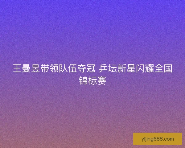 王曼昱带领队伍夺冠 乒坛新星闪耀全国锦标赛 王曼昱带领队伍夺冠 乒坛新星闪耀全国锦标赛