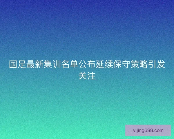 国足最新集训名单公布延续保守策略引发关注