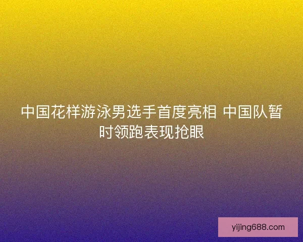 中国花样游泳男选手首度亮相 中国队暂时领跑表现抢眼 中国花样游泳男选手首度亮相 中国队暂时领跑表现抢眼