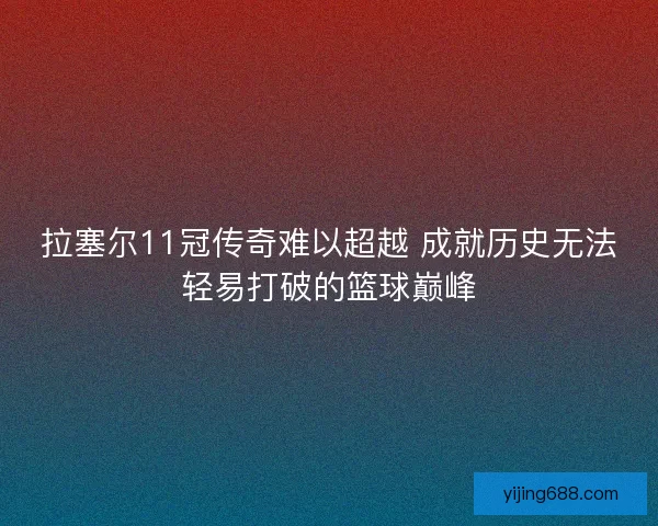 拉塞尔11冠传奇难以超越 成就历史无法轻易打破的篮球巅峰 拉塞尔11冠传奇难以超越 成就历史无法轻易打破的篮球巅峰